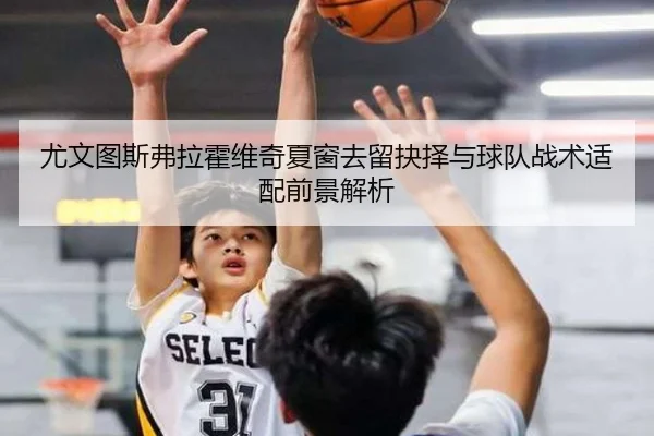 尤文图斯弗拉霍维奇夏窗去留抉择与球队战术适配前景解析