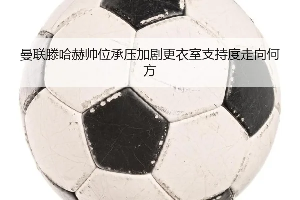曼联滕哈赫帅位承压加剧更衣室支持度走向何方