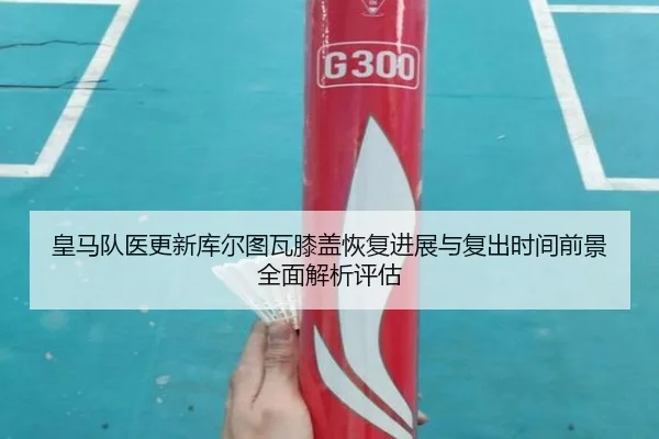 皇马队医更新库尔图瓦膝盖恢复进展与复出时间前景全面解析评估