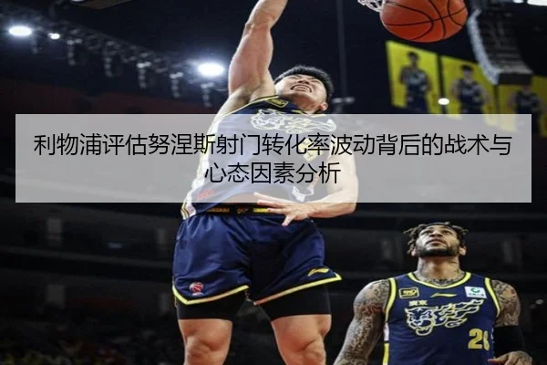 利物浦评估努涅斯射门转化率波动背后的战术与心态因素分析