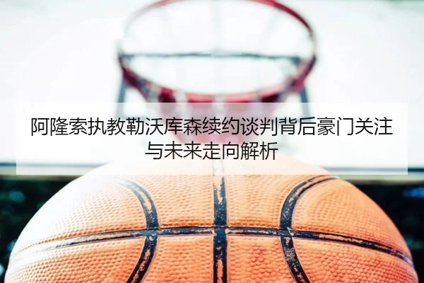 阿隆索执教勒沃库森续约谈判背后豪门关注与未来走向解析