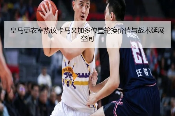 皇马更衣室热议卡马文加多位置轮换价值与战术延展空间
