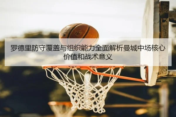 罗德里防守覆盖与组织能力全面解析曼城中场核心价值和战术意义