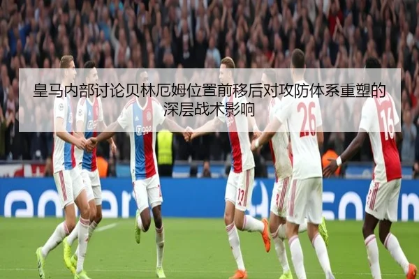 皇马内部讨论贝林厄姆位置前移后对攻防体系重塑的深层战术影响