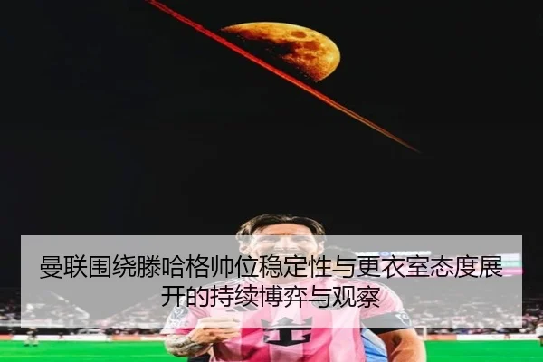 曼联围绕滕哈格帅位稳定性与更衣室态度展开的持续博弈与观察