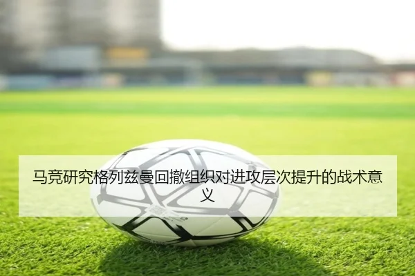 马竞研究格列兹曼回撤组织对进攻层次提升的战术意义