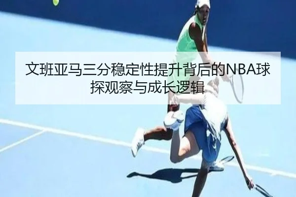 文班亚马三分稳定性提升背后的NBA球探观察与成长逻辑