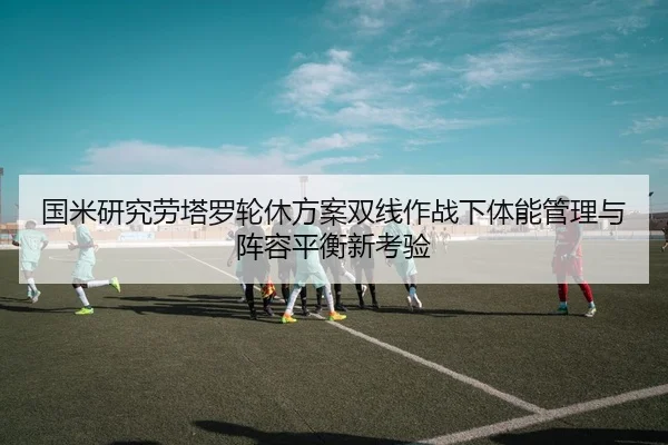 国米研究劳塔罗轮休方案双线作战下体能管理与阵容平衡新考验