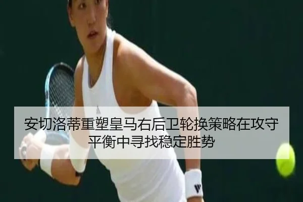 安切洛蒂重塑皇马右后卫轮换策略在攻守平衡中寻找稳定胜势